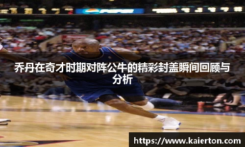 乔丹在奇才时期对阵公牛的精彩封盖瞬间回顾与分析